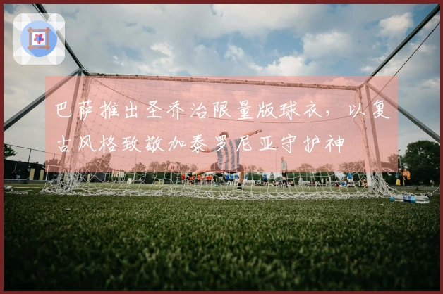 巴萨推出圣乔治限量版球衣，以复古风格致敬加泰罗尼亚守护神